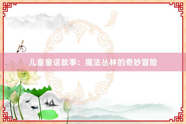 儿童童话故事:魔法丛林的奇妙冒险